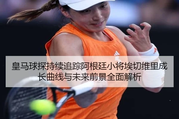 皇马球探持续追踪阿根廷小将埃切维里成长曲线与未来前景全面解析