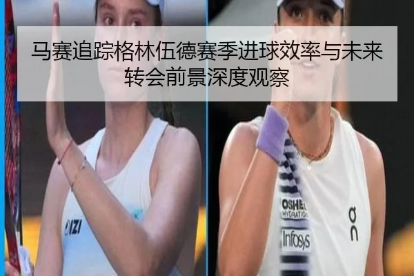 马赛追踪格林伍德赛季进球效率与未来转会前景深度观察