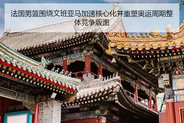 法国男篮围绕文班亚马加速核心化并重塑奥运周期整体竞争版图
