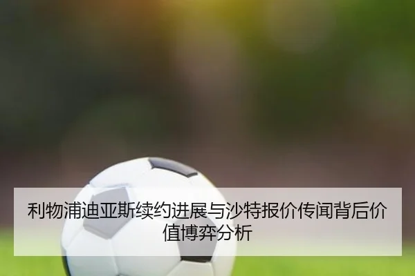 利物浦迪亚斯续约进展与沙特报价传闻背后价值博弈分析