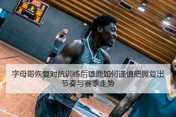 字母哥恢复对抗训练后雄鹿如何谨慎把握复出节奏与赛季走势