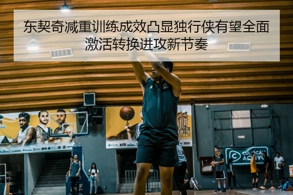 东契奇减重训练成效凸显独行侠有望全面激活转换进攻新节奏