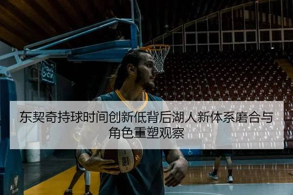 东契奇持球时间创新低背后湖人新体系磨合与角色重塑观察