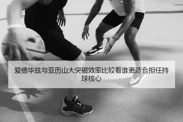 爱德华兹与亚历山大突破效率比较看谁更适合担任持球核心